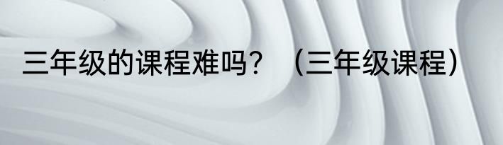 三年级的课程难吗？（三年级课程）