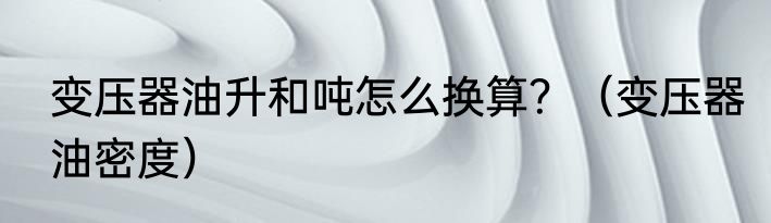 变压器油升和吨怎么换算？（变压器油密度）