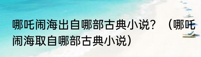 哪吒闹海出自哪部古典小说？（哪吒闹海取自哪部古典小说）