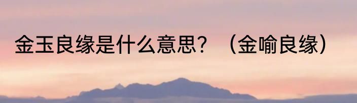 金玉良缘是什么意思？（金喻良缘）