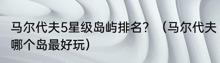 马尔代夫5星级岛屿排名？（马尔代夫哪个岛最好玩）