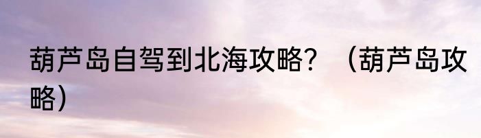 葫芦岛自驾到北海攻略？（葫芦岛攻略）
