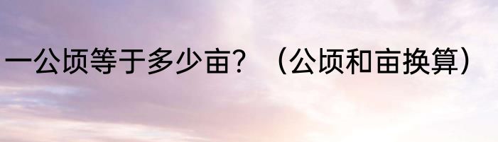 一公顷等于多少亩？（公顷和亩换算）