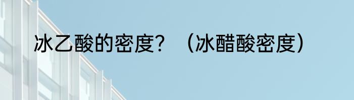 冰乙酸的密度？（冰醋酸密度）