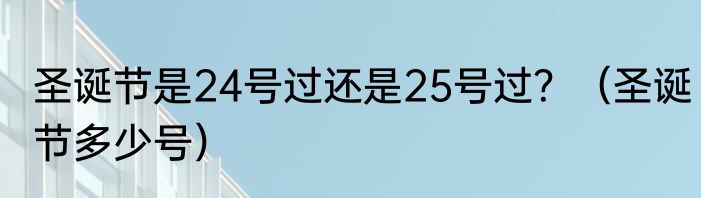 圣诞节是24号过还是25号过？（圣诞节多少号）