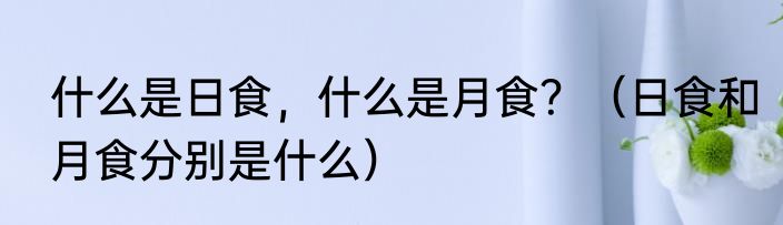什么是日食，什么是月食？（日食和月食分别是什么）