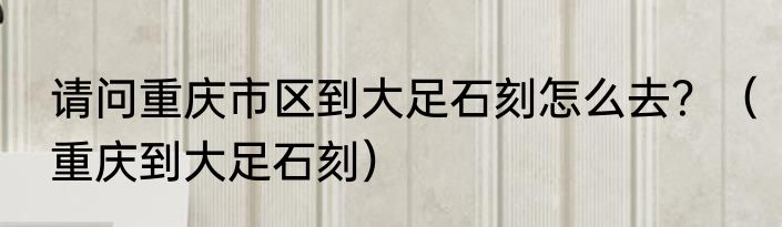 请问重庆市区到大足石刻怎么去？（重庆到大足石刻）