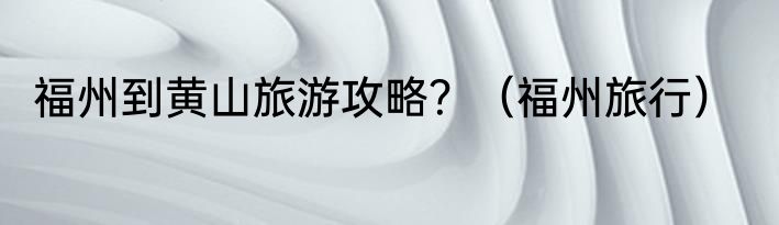 福州到黄山旅游攻略？（福州旅行）