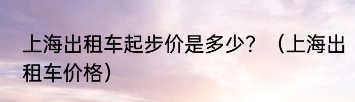 上海出租车起步价是多少？（上海出租车价格）