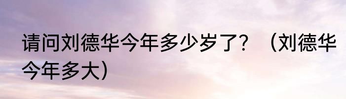 请问刘德华今年多少岁了？（刘德华今年多大）