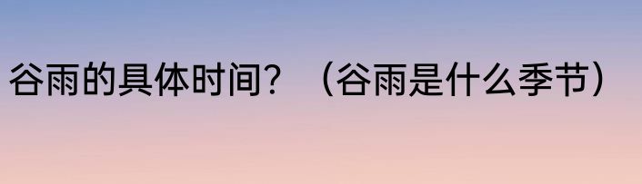 谷雨的具体时间？（谷雨是什么季节）