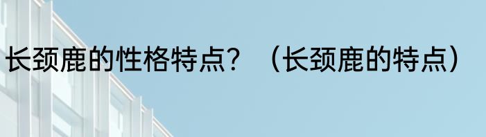长颈鹿的性格特点？（长颈鹿的特点）