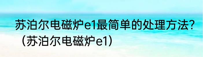 苏泊尔电磁炉e1最简单的处理方法？（苏泊尔电磁炉e1）