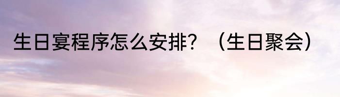 生日宴程序怎么安排？（生日聚会）