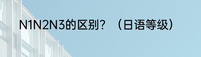 N1N2N3的区别？（日语等级）