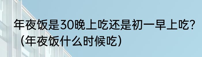 年夜饭是30晚上吃还是初一早上吃？（年夜饭什么时候吃）