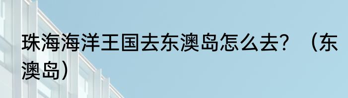 珠海海洋王国去东澳岛怎么去？（东澳岛）