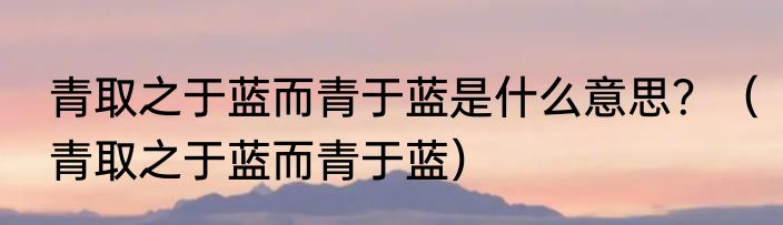青取之于蓝而青于蓝是什么意思？（青取之于蓝而青于蓝）