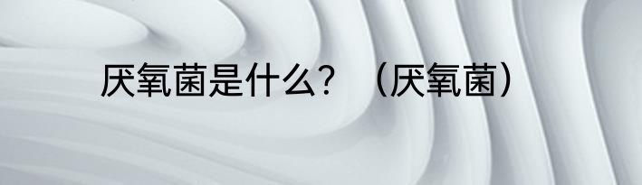 厌氧菌是什么？（厌氧菌）