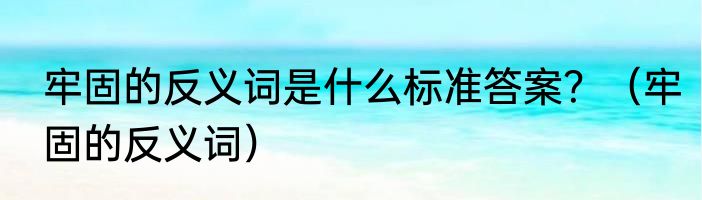 牢固的反义词是什么标准答案？（牢固的反义词）