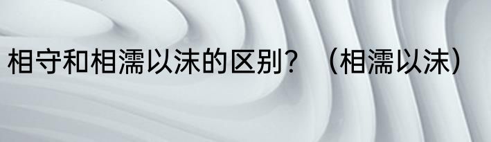 相守和相濡以沫的区别？（相濡以沫）