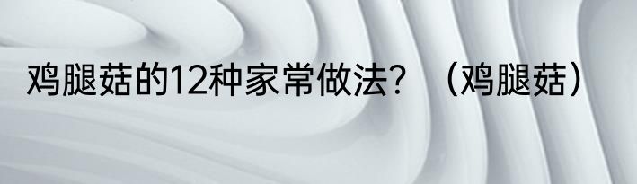 鸡腿菇的12种家常做法？（鸡腿菇）