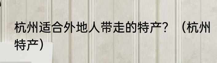 杭州适合外地人带走的特产？（杭州特产）