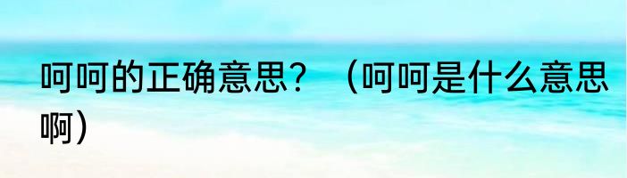 呵呵的正确意思？（呵呵是什么意思啊）