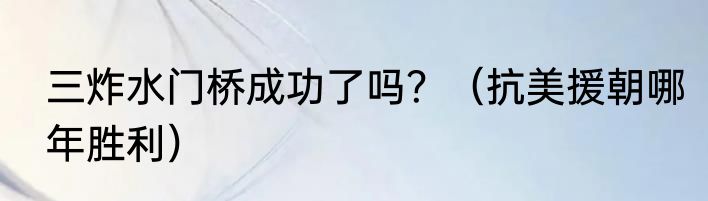 三炸水门桥成功了吗？（抗美援朝哪年胜利）