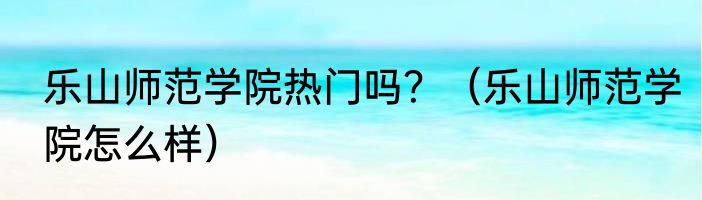 乐山师范学院热门吗？（乐山师范学院怎么样）