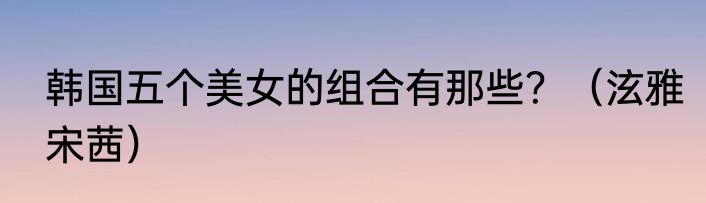 韩国五个美女的组合有那些？（泫雅宋茜）