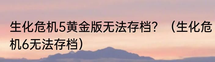 生化危机5黄金版无法存档？（生化危机6无法存档）