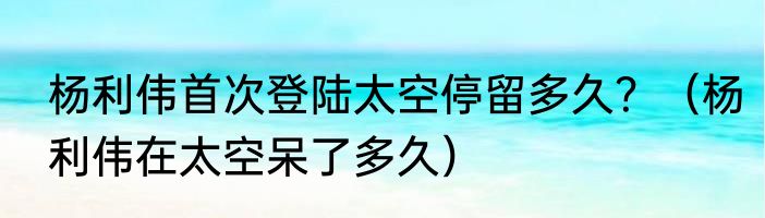 杨利伟首次登陆太空停留多久？（杨利伟在太空呆了多久）