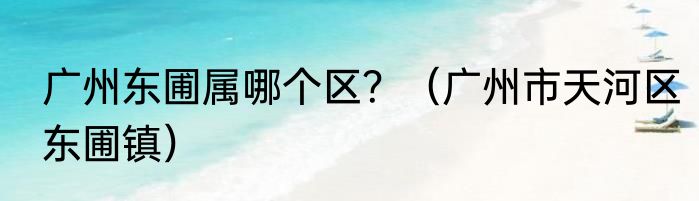 广州东圃属哪个区？（广州市天河区东圃镇）