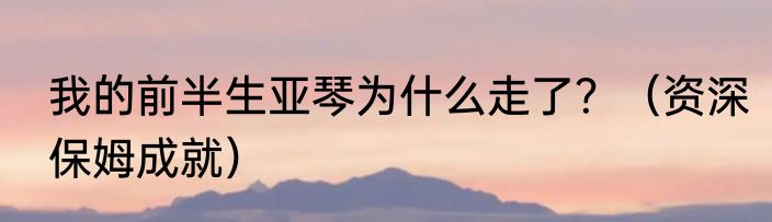 我的前半生亚琴为什么走了？（资深保姆成就）