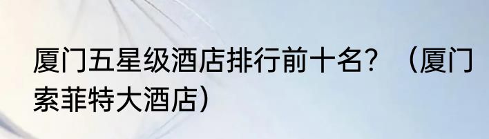 厦门五星级酒店排行前十名？（厦门索菲特大酒店）