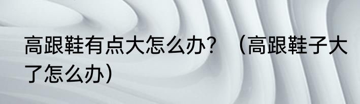 高跟鞋有点大怎么办？（高跟鞋子大了怎么办）