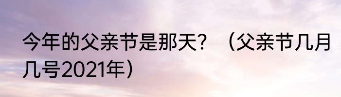 今年的父亲节是那天？（父亲节几月几号2021年）