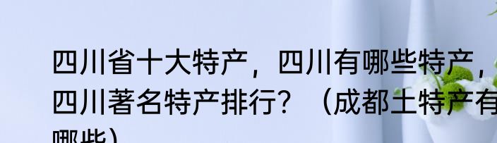 四川省十大特产，四川有哪些特产，四川著名特产排行？（成都土特产有哪些）