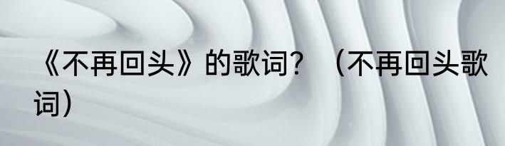 《不再回头》的歌词？（不再回头歌词）