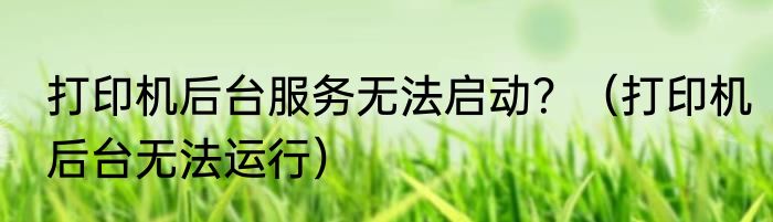 打印机后台服务无法启动？（打印机后台无法运行）