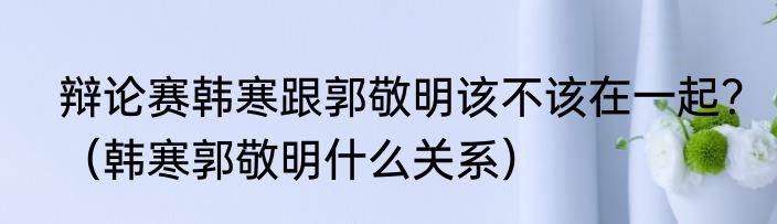 辩论赛韩寒跟郭敬明该不该在一起？（韩寒郭敬明什么关系）