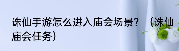 诛仙手游怎么进入庙会场景？（诛仙庙会任务）