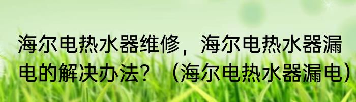 海尔电热水器维修，海尔电热水器漏电的解决办法？（海尔电热水器漏电）