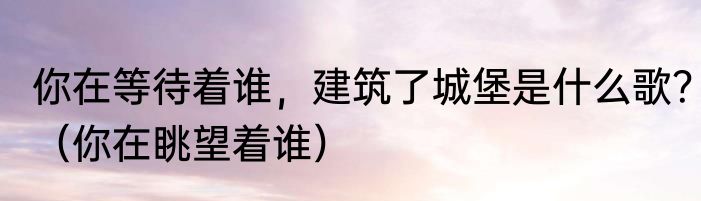 你在等待着谁，建筑了城堡是什么歌？（你在眺望着谁）