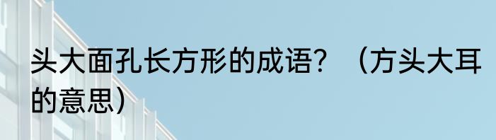 头大面孔长方形的成语？（方头大耳的意思）