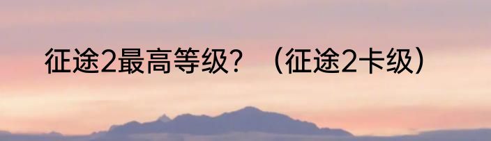 征途2最高等级？（征途2卡级）