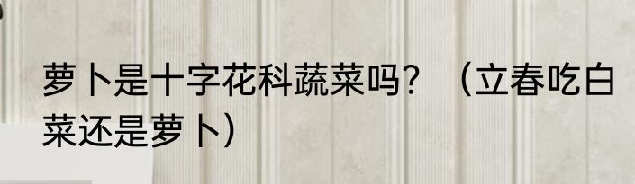 萝卜是十字花科蔬菜吗？（立春吃白菜还是萝卜）