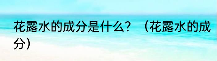 花露水的成分是什么？（花露水的成分）