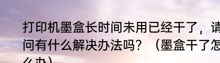 打印机墨盒长时间未用已经干了，请问有什么解决办法吗？（墨盒干了怎么办）